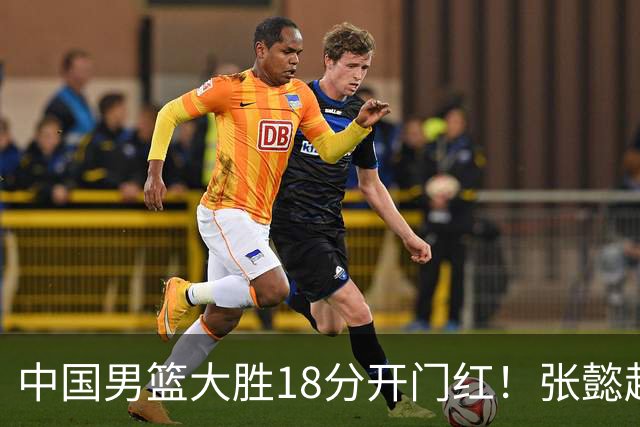 中国男篮大胜18分开门红！张懿赵杰23分3板6助2断，被誉为4字外援