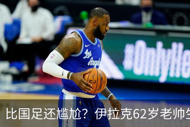 比国足还尴尬？伊拉克62岁老帅生无可恋：0-5耻辱 3连败丢12球出局
